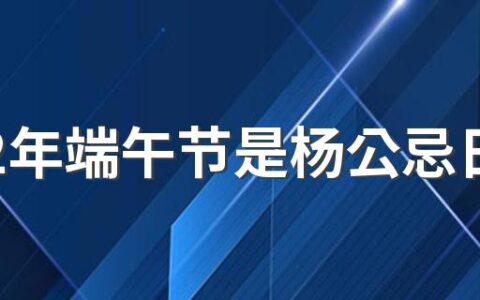 2022年端午节是杨公忌日吗 杨公忌日主要忌什么