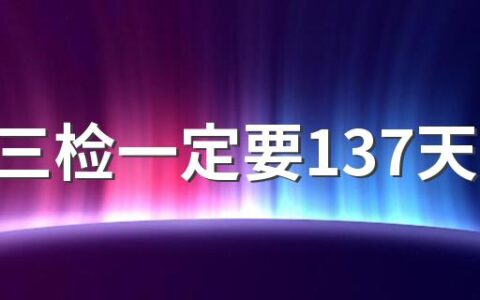 七天三检一定要137天吗 7天3检时间能提前吗