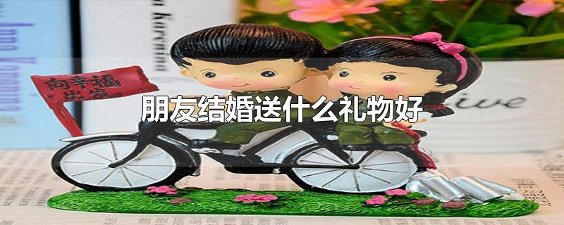 朋友结婚送什么礼物好