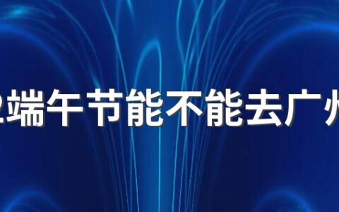 2022端午节能不能去广州玩 端午节去广州要注意什么