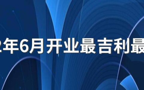 2022年6月开业最吉利最好吉日有哪几天 2022年6月开业黄道吉日一览表