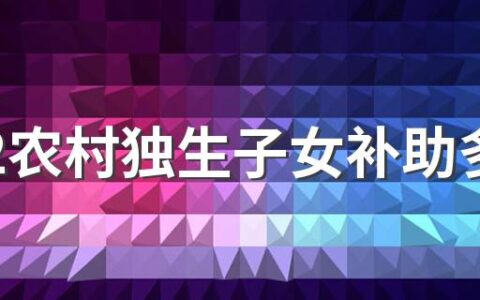 2022农村独生子女补助多少钱 2022年农村独生子女补助新标准