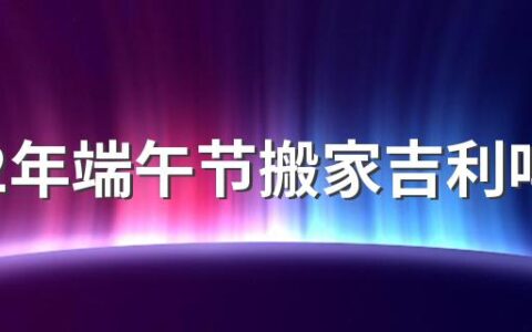 2022年端午节搬家吉利吗 2022年端午节可以搬家吗