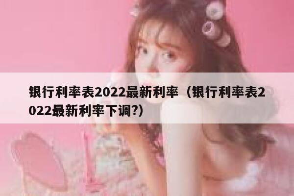 银行利率表2022最新利率（银行利率表2022最新利率下调?） 第1张