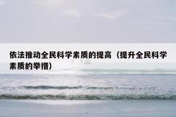 依法推动全民科学素质的提高（提升全民科学素质的举措） 第1张