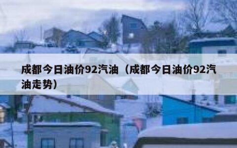 成都今日油价92汽油（成都今日油价92汽油走势）