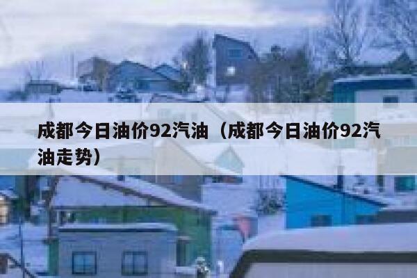 成都今日油价92汽油（成都今日油价92汽油走势） 第1张