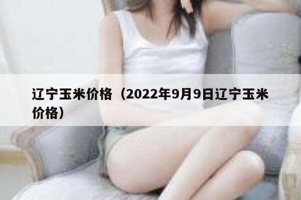 辽宁玉米价格（2022年9月9日辽宁玉米价格） 第1张