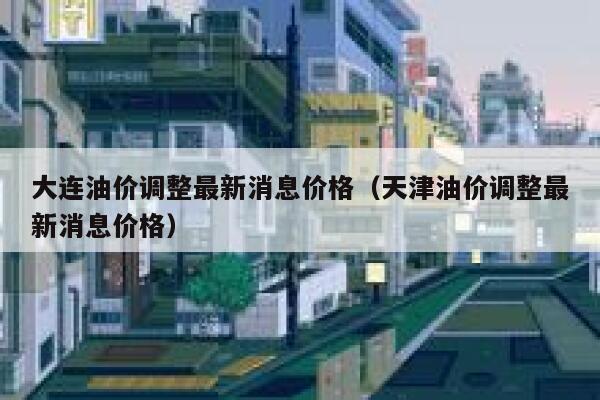 大连油价调整最新消息价格（天津油价调整最新消息价格） 第1张