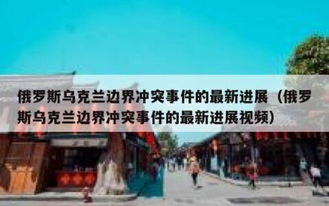 俄罗斯乌克兰边界冲突事件的最新进展（俄罗斯乌克兰边界冲突事件的最新进展视频）