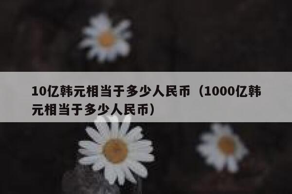 10亿韩元相当于多少人民币（1000亿韩元相当于多少人民币） 第1张