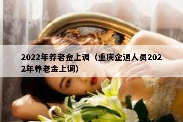 2022年养老金上调（重庆企退人员2022年养老金上调） 第1张