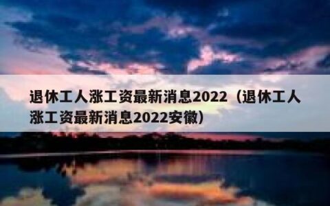 退休工人涨工资最新消息2022（退休工人涨工资最新消息2022安徽）