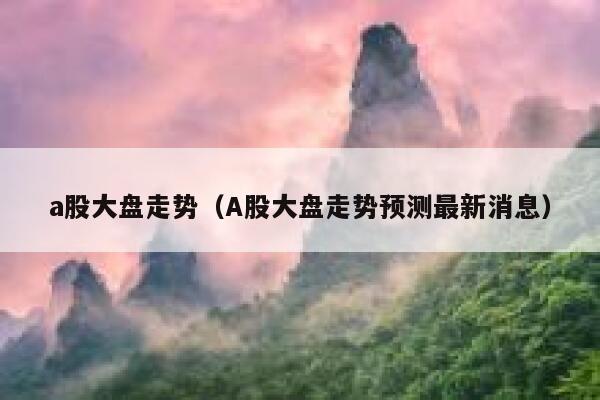 a股大盘走势（A股大盘走势预测最新消息） 第1张