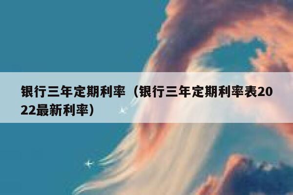 银行三年定期利率（银行三年定期利率表2022最新利率） 第1张