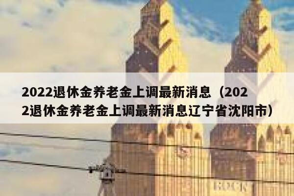 2022退休金养老金上调最新消息（2022退休金养老金上调最新消息辽宁省沈阳市） 第1张