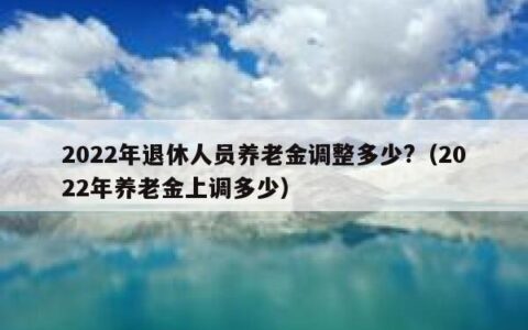 2022年退休人员养老金调整多少?（2022年养老金上调多少）