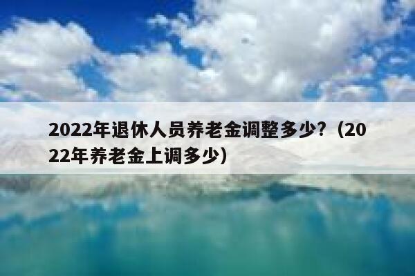 2022年退休人员养老金调整多少?（2022年养老金上调多少） 第1张