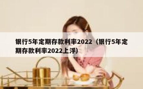 银行5年定期存款利率2022（银行5年定期存款利率2022上浮）