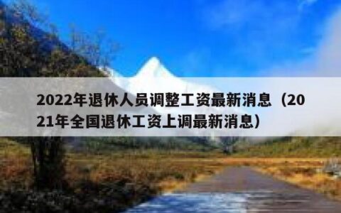 2022年退休人员调整工资最新消息（2021年全国退休工资上调最新消息）