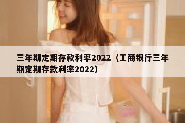 三年期定期存款利率2022（工商银行三年期定期存款利率2022） 第1张