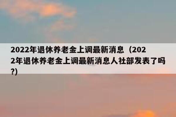 2022年退休养老金上调最新消息（2022年退休养老金上调最新消息人社部发表了吗?） 第1张