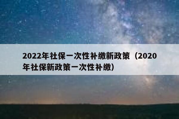 2022年社保一次性补缴新政策（2020年社保新政策一次性补缴） 第1张