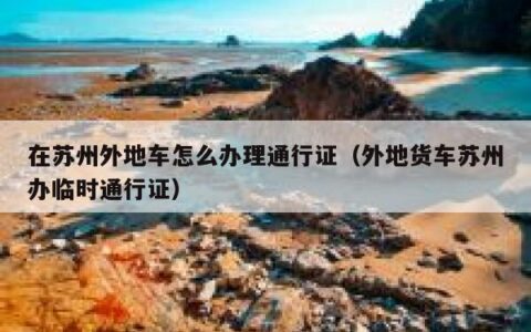 在苏州外地车怎么办理通行证（外地货车苏州办临时通行证）